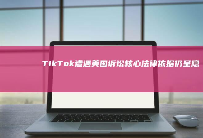 TikTok遭遇美国诉讼：核心法律依据仍呈隐匿状态